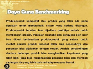 Interaksi Manusia dan Komputer
Created By Arfianti




     Produk-produk kompetitif atau produk yang telah ada perlu
     dipelajari untuk memperbaiki sistem yang sedang dibangun.
     Produk-produk tersebut bisa dijadikan prototipe terbaik untuk
     membangun produk. Penilaian heuristik dan pengujian oleh user
     bisa dibuat berdasarkan produk-produk yang setara, untuk
     melihat apakah produk tersebut telah siap sepenuhnya dan
     pengujian bisa dijalankan dengan mudah. Analsis perbandingan
     diantara beberapa produk bisa menghasilkan keputusan yang
     lebih baik, juga bisa menghasilkan panduan baru dan memberi
     cadangan ide yang lebih baik terhadap rekayasa bentuk.
                 Pendidikan Teknik Informatika dan Komputer
                 Universitas Negeri Makassar
 
