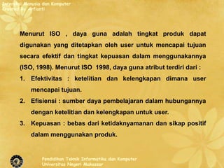 Interaksi Manusia dan Komputer
Created By Arfianti




       Menurut ISO , daya guna adalah tingkat produk dapat
       digunakan yang ditetapkan oleh user untuk mencapai tujuan
       secara efektif dan tingkat kepuasan dalam menggunakannya
       (ISO, 1998). Menurut ISO 1998, daya guna atribut terdiri dari :
       1. Efektivitas : ketelitian dan kelengkapan dimana user
            mencapai tujuan.
       2. Efisiensi : sumber daya pembelajaran dalam hubungannya
            dengan ketelitian dan kelengkapan untuk user.
       3. Kepuasan : bebas dari ketidaknyamanan dan sikap positif
            dalam menggunakan produk.


                 Pendidikan Teknik Informatika dan Komputer
                 Universitas Negeri Makassar
 