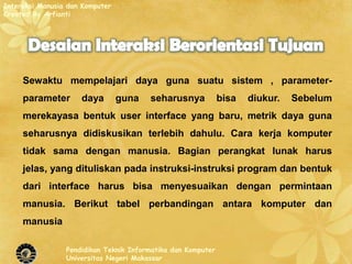 Interaksi Manusia dan Komputer
Created By Arfianti




     Sewaktu mempelajari daya guna suatu sistem , parameter-
     parameter       daya        guna   seharusnya            bisa   diukur.   Sebelum
     merekayasa bentuk user interface yang baru, metrik daya guna
     seharusnya didiskusikan terlebih dahulu. Cara kerja komputer
     tidak sama dengan manusia. Bagian perangkat lunak harus
     jelas, yang dituliskan pada instruksi-instruksi program dan bentuk
     dari interface harus bisa menyesuaikan dengan permintaan
     manusia. Berikut tabel perbandingan antara komputer dan
     manusia

                 Pendidikan Teknik Informatika dan Komputer
                 Universitas Negeri Makassar
 