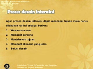 Interaksi Manusia dan Komputer
Created By Arfianti




     Agar proses desain interaksi dapat mencapai tujuan maka harus
     dilakukan hal-hal sebagai berikut :
     1. Wawancara user
     2. Membuat persona
     3. Menjelaskan tujuan
     4. Membuat skenario yang jelas
     5. Solusi desain




                 Pendidikan Teknik Informatika dan Komputer
                 Universitas Negeri Makassar
 