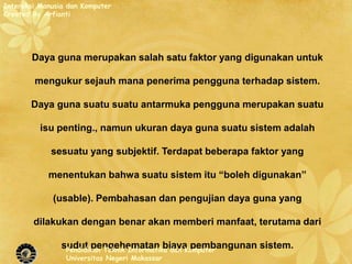 Interaksi Manusia dan Komputer
Created By Arfianti




       Daya guna merupakan salah satu faktor yang digunakan untuk

        mengukur sejauh mana penerima pengguna terhadap sistem.

       Daya guna suatu suatu antarmuka pengguna merupakan suatu

          isu penting., namun ukuran daya guna suatu sistem adalah

             sesuatu yang subjektif. Terdapat beberapa faktor yang

            menentukan bahwa suatu sistem itu “boleh digunakan”

             (usable). Pembahasan dan pengujian daya guna yang

        dilakukan dengan benar akan memberi manfaat, terutama dari

                sudut pengehematan biaya pembangunan sistem.
                 Pendidikan Teknik Informatika dan Komputer
                 Universitas Negeri Makassar
 