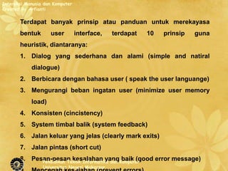 Interaksi Manusia dan Komputer
Created By Arfianti

       Terdapat banyak prinsip atau panduan untuk merekayasa
       bentuk       user         interface,    terdapat   10   prinsip   guna
       heuristik, diantaranya:
       1. Dialog yang sederhana dan alami (simple and natiral
            dialogue)
       2. Berbicara dengan bahasa user ( speak the user languange)
       3. Mengurangi beban ingatan user (minimize user memory
            load)
       4. Konsisten (cincistency)
       5. System timbal balik (system feedback)
       6. Jalan keluar yang jelas (clearly mark exits)
       7. Jalan pintas (short cut)
       8. Pesan-pesan kesalahan yangKomputer
             Pendidikan Teknik Informatika dan
                                               baik (good error message)
                 Universitas Negeri Makassar
 