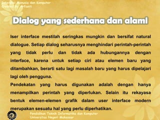Interaksi Manusia dan Komputer
Created By Arfianti




     Iser interface mestilah seringkas mungkin dan bersifat natural
     dialogue. Setiap dialog seharusnya menghindari perintah-perintah
     yang      tidak    perlu     dan     tidak     ada       hubungannya       dengan
     interface, karena untuk setiap ciri atau elemen baru yang
     ditambahkan, berarti satu lagi masalah baru yang harus dipelajari
     lagi oleh pengguna.
     Pendekatan        yang      harus    digunakan           adalah   dengan    hanya
     menampilkan perintah yang diperlukan. Selain itu rekayasa
     bentuk elemen-elemen grafik dalam user interface modern
     merupakan sesuatu hal yang perlu diperhatikan.
                 Pendidikan Teknik Informatika dan Komputer
                 Universitas Negeri Makassar
 