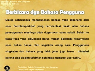 Interaksi Manusia dan Komputer
Created By Arfianti




    Dialog seharusnya menggunakan bahasa yang dipahami oleh

    user. Perintah-perintah yang berorientasi mesin atau bahasa

    pemrograman mestinya tidak dugunakan sama sekali. Selain itu

    frasa-frasa yang digunakan harus mudah dipahami kebanyakan

    user, bukan hanya oleh segelintir orang saja. Penggunaan

    singkatan dan bahasa yang tidak jelas juga harus          dihindari

    karena bisa disalah tafsirkan sehingga membuat user keliru.


                 Pendidikan Teknik Informatika dan Komputer
                 Universitas Negeri Makassar
 