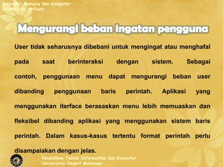 Interaksi Manusia dan Komputer
Created By Arfianti




     User tidak seharusnya dibebani untuk mengingat atau menghafal

     pada        saat       berinteraksi           dengan     sistem.        Sebagai

     contoh, penggunaan menu dapat mengurangi beban user

     dibanding        penggunaan           baris      perintah.   Aplikasi     yang

     menggunakan iterface berasaskan menu lebih memuaskan dan

     fleksibel dibanding aplikasi yang menggunakan sistem baris

     perintah. Dalam kasus-kasus tertentu format perintah perlu

     disampaiakan dengan jelas.
                 Pendidikan Teknik Informatika dan Komputer
                 Universitas Negeri Makassar
 