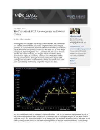 Thu, Feb 7, 2013

The Day Ahead: ECB Announcement and Jobless
Claims
                                                                              chammond
BY MATTHEW GRAHAM                                                             Certified Mortgage
                                                                              Planning Specialist
                                                                              Mortgage Network, Inc
Heading into and out of the first Friday of most months, it's common to
see volatility swell and ebb around the Employment Situation Report.
                                                                              clint-hammond.com
 Granted, in some instances, there are other considerations of sufficient
                                                                              chammond@mortgagenetwork...
size to throw that conventional wisdom out the door, but all other things
being equal, it generally holds true. Looking at the last part of January     Phone: (803) 771-6933
and the first part of February, we may be able to see some of this            Mobile: (803) 422-6797
phenomenon in play, but certainly, we know we've had other market             Fax: (803) 771-6944
moving considerations. Through whatever combination of post-NFP               Facebook
cooling down and "other considerations," stocks and bonds have both
                                                                              Twitter
been consolidating their trading ranges for the past two days.
                                                                              Linked In




Not much has been made of today's ECB Announcement. The lack of attention may justified, or part of
the consolidative patterns seen above could be markets' way of circling the wagons to see what kind of
show will be put on. If the ECB doesn't do it, perhaps the first domestic economic data of the week is the
ticket (Factory Orders and ISM non-manufacturing weren't of enough interest to include). Today brings
 