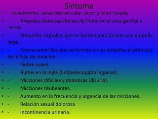 Síntoma   Inicialmente, sensación de calor, picor y color rosado.-         Ampollas dolorosas llenas de fluido en el área genital o rectal.-         Pequeñas ampollas que se funden para formar una ampolla larga.-         Costras amarillas que se forman en las ampollas al principio de la fase de curación.-         Fiebre suave.-         Bultos en la ingle (linfoadenopatía inguinal).-         Micciones difíciles y dolorosas (disuria).-         Micciones titubeantes.-         Aumento en la frecuencia y urgencia de las micciones.-         Relación sexual dolorosa-         Incontinencia urinaria.