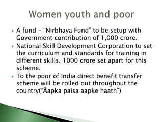  A fund - “Nirbhaya Fund” to be setup with
Government contribution of 1,000 crore.
 National Skill Development Corporation to set
the curriculum and standards for training in
different skills. 1000 crore set apart for this
scheme.
 To the poor of India direct benefit transfer
scheme will be rolled out throughout the
country(“Äapka paisa aapke haath”)
 