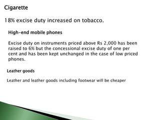 Cigarette
18% excise duty increased on tobacco.
High-end mobile phones
Excise duty on instruments priced above Rs 2,000 has been
raised to 6% but the concessional excise duty of one per
cent and has been kept unchanged in the case of low priced
phones.
Leather goods
Leather and leather goods including footwear will be cheaper
 
