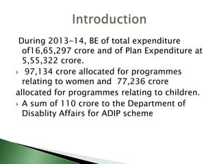 During 2013-14, BE of total expenditure
of16,65,297 crore and of Plan Expenditure at
5,55,322 crore.
 97,134 crore allocated for programmes
relating to women and 77,236 crore
allocated for programmes relating to children.
 A sum of 110 crore to the Department of
Disablity Affairs for ADIP scheme
 