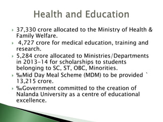  37,330 crore allocated to the Ministry of Health &
Family Welfare.
 4,727 crore for medical education, training and
research.
 5,284 crore allocated to Ministries/Departments
in 2013-14 for scholarships to students
belonging to SC, ST, OBC, Minorities.
 ‰Mid Day Meal Scheme (MDM) to be provided `
13,215 crore.
 ‰Government committed to the creation of
Nalanda University as a centre of educational
excellence.
 