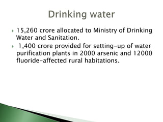  15,260 crore allocated to Ministry of Drinking
Water and Sanitation.
 1,400 crore provided for setting-up of water
purification plants in 2000 arsenic and 12000
fluoride-affected rural habitations.
 