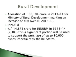  Allocation of ` 80,194 crore in 2013-14 for
Ministry of Rural Development marking an
increase of 46% over RE 2012-13.
 JNNURM
 ‰` 14,873 crore for JNNURM in BE 13-14
(7,383) this a significant portion will be used
to support the purchase of up to 10,000
buses, especially by the hill States.
 