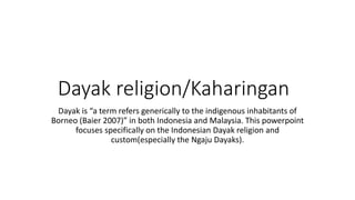 Dayak religion/Kaharingan
Dayak is “a term refers generically to the indigenous inhabitants of
Borneo (Baier 2007)” in both Indonesia and Malaysia. This powerpoint
focuses specifically on the Indonesian Dayak religion and
custom(especially the Ngaju Dayaks).
 