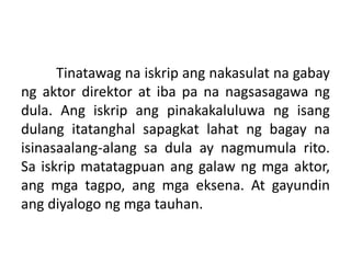 Tinatawag na iskrip ang nakasulat na gabay
ng aktor direktor at iba pa na nagsasagawa ng
dula. Ang iskrip ang pinakakaluluwa ng isang
dulang itatanghal sapagkat lahat ng bagay na
isinasaalang-alang sa dula ay nagmumula rito.
Sa iskrip matatagpuan ang galaw ng mga aktor,
ang mga tagpo, ang mga eksena. At gayundin
ang diyalogo ng mga tauhan.
 