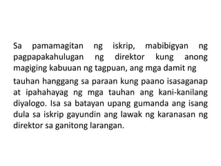 Sa pamamagitan ng iskrip, mabibigyan ng
pagpapakahulugan ng direktor kung anong
magiging kabuuan ng tagpuan, ang mga damit ng
tauhan hanggang sa paraan kung paano isasaganap
at ipahahayag ng mga tauhan ang kani-kanilang
diyalogo. Isa sa batayan upang gumanda ang isang
dula sa iskrip gayundin ang lawak ng karanasan ng
direktor sa ganitong larangan.
 