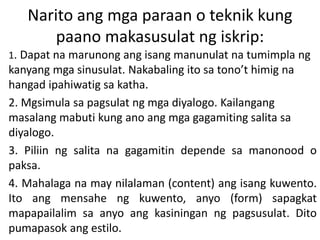 Narito ang mga paraan o teknik kung
paano makasusulat ng iskrip:
1. Dapat na marunong ang isang manunulat na tumimpla ng
kanyang mga sinusulat. Nakabaling ito sa tono’t himig na
hangad ipahiwatig sa katha.
2. Mgsimula sa pagsulat ng mga diyalogo. Kailangang
masalang mabuti kung ano ang mga gagamiting salita sa
diyalogo.
3. Piliin ng salita na gagamitin depende sa manonood o
paksa.
4. Mahalaga na may nilalaman (content) ang isang kuwento.
Ito ang mensahe ng kuwento, anyo (form) sapagkat
mapapailalim sa anyo ang kasiningan ng pagsusulat. Dito
pumapasok ang estilo.
 