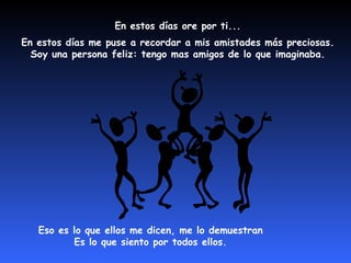 En estos días ore por ti...  En estos días me puse a recordar a mis amistades más preciosas.  Soy una persona feliz: tengo mas amigos de lo que imaginaba.  Eso es lo que ellos me dicen, me lo demuestran  Es lo que siento por todos ellos.  