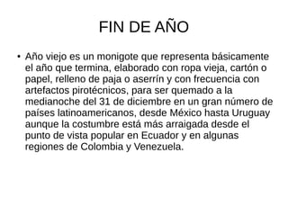 FIN DE AÑO
● Año viejo es un monigote que representa básicamente
el año que termina, elaborado con ropa vieja, cartón o
papel, relleno de paja o aserrín y con frecuencia con
artefactos pirotécnicos, para ser quemado a la
medianoche del 31 de diciembre en un gran número de
países latinoamericanos, desde México hasta Uruguay
aunque la costumbre está más arraigada desde el
punto de vista popular en Ecuador y en algunas
regiones de Colombia y Venezuela.