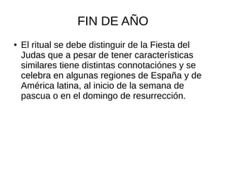 FIN DE AÑO
● El ritual se debe distinguir de la Fiesta del
Judas que a pesar de tener características
similares tiene distintas connotaciónes y se
celebra en algunas regiones de España y de
América latina, al inicio de la semana de
pascua o en el domingo de resurrección.
