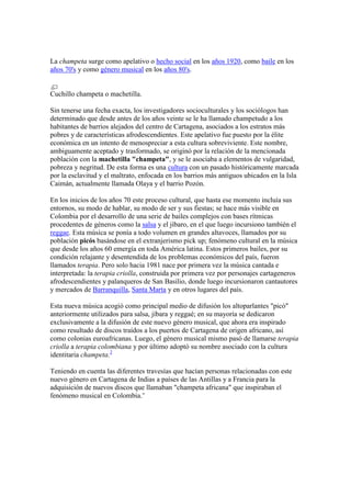 La champeta surge como apelativo o hecho social en los años 1920, como baile en los años 70's y como género musical en los años 80's.<br />Cuchillo champeta o machetilla.<br />Sin tenerse una fecha exacta, los investigadores socioculturales y los sociólogos han determinado que desde antes de los años veinte se le ha llamado champetudo a los habitantes de barrios alejados del centro de Cartagena, asociados a los estratos más pobres y de características afrodescendientes. Este apelativo fue puesto por la élite económica en un intento de menospreciar a esta cultura sobreviviente. Este nombre, ambiguamente aceptado y trasformado, se originó por la relación de la mencionada población con la machetilla quot;
champetaquot;
, y se le asociaba a elementos de vulgaridad, pobreza y negritud. De esta forma es una cultura con un pasado históricamente marcada por la esclavitud y el maltrato, enfocada en los barrios más antiguos ubicados en la Isla Caimán, actualmente llamada Olaya y el barrio Pozón.<br />En los inicios de los años 70 este proceso cultural, que hasta ese momento incluía sus entornos, su modo de hablar, su modo de ser y sus fiestas; se hace más visible en Colombia por el desarrollo de una serie de bailes complejos con bases rítmicas procedentes de géneros como la salsa y el jíbaro, en el que luego incursiono también el reggae. Esta música se ponía a todo volumen en grandes altavoces, llamados por su población picós basándose en el extranjerismo pick up; fenómeno cultural en la música que desde los años 60 emergía en toda América latina. Estos primeros bailes, por su condición relajante y desentendida de los problemas económicos del país, fueron llamados terapia. Pero solo hacia 1981 nace por primera vez la música cantada e interpretada: la terapia criolla, construida por primera vez por personajes cartageneros afrodescendientes y palanqueros de San Basilio, donde luego incursionaron cantautores y mercados de Barranquilla, Santa Marta y en otros lugares del país.<br />Esta nueva música acogió como principal medio de difusión los altoparlantes quot;
picóquot;
 anteriormente utilizados para salsa, jíbara y reggaé; en su mayoría se dedicaron exclusivamente a la difusión de este nuevo género musical, que ahora era inspirado como resultado de discos traídos a los puertos de Cartagena de origen africano, así como colonias euroafricanas. Luego, el género musical mismo pasó de llamarse terapia criolla a terapia colombiana y por último adoptó su nombre asociado con la cultura identitaria champeta.[2]<br />Teniendo en cuenta las diferentes travesías que hacían personas relacionadas con este nuevo género en Cartagena de Indias a países de las Antillas y a Francia para la adquisición de nuevos discos que llamaban quot;
champeta africanaquot;
 que inspiraban el fenómeno musical en Colombia.”<br />EL ROJO “La Cobra de Barranquilla”<br />EL SIBANICU – “El Que Prefieres tu”<br />