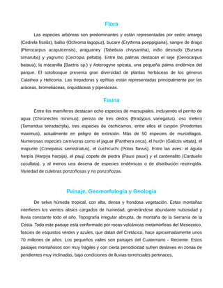 Flora
Las especies arbóreas son predominantes y están representadas por cedro amargo
(Cedrela fissilis), balso (Ochroma lagopus), bucare (Erythrina poeppigiana), sangre de drago
(Pterocarpus acapulcensis), araguaney (Tabebuia chrysantha), indio desnudo (Bursera
simaruba) y yagrumo (Cecropia peltata). Entre las palmas destacan el seje (Oenocarpus
bataua), la macanilla (Bactris sp.) y Asterogyne spicata, una pequeña palma endémica del
parque. El sotobosque presenta gran diversidad de plantas herbáceas de los géneros
Calathea y Heliconia. Las trepadoras y epífitas están representadas principalmente por las
aráceas, bromeliáceas, orquidáceas y piperáceas.
Fauna
Entre los mamíferos destacan ocho especies de marsupiales, incluyendo el perrito de
agua (Chironectes minimus); pereza de tres dedos (Bradypus variegatus), oso melero
(Tamandua tetradactyla), tres especies de cachicamos, entre ellos el cuspón (Priodontes
maximus), actualmente en peligro de extinción. Más de 50 especies de murciélagos.
Numerosas especies carnívoras como el jaguar (Panthera onca), el hurón (Galictis vittata), el
mapurite (Conepatus semistriatus), el cuchicuchi (Potos flavus). Entre las aves: el águila
harpía (Harpya harpija), el paují copete de piedra (Pauxi pauxi) y el cardenalito (Carduelis
cucullata), y al menos una decena de especies endémicas o de distribución restringida.
Variedad de culebras ponzoñosas y no ponzoñozas.
Paisaje, Geomorfología y Geología
De selva húmeda tropical, con alta, densa y frondosa vegetación. Estas montañas
interfieren los vientos alisios cargados de humedad, generándose abundante nubosidad y
lluvia constante todo el año. Topografía irregular abrupta, de montaña de la Serranía de la
Costa. Todo este paisaje está conformado por rocas volcánicas metamórficas del Mesozoico,
fascies de esquistos verdes y azules, que datan del Cretácico, hace aproximadamente unos
70 millones de años. Los pequeños valles son paisajes del Cuaternario - Reciente. Estos
paisajes montañosos son muy frágiles y con cierta periodicidad sufren deslaves en zonas de
pendientes muy inclinadas, bajo condiciones de lluvias torrenciales pertinaces.
 