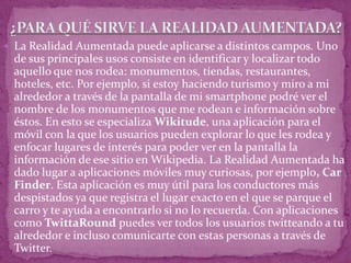  La Realidad Aumentada puede aplicarse a distintos campos. Uno
de sus principales usos consiste en identificar y localizar todo
aquello que nos rodea: monumentos, tiendas, restaurantes,
hoteles, etc. Por ejemplo, si estoy haciendo turismo y miro a mi
alrededor a través de la pantalla de mi smartphone podré ver el
nombre de los monumentos que me rodean e información sobre
éstos. En esto se especializa Wikitude, una aplicación para el
móvil con la que los usuarios pueden explorar lo que les rodea y
enfocar lugares de interés para poder ver en la pantalla la
información de ese sitio en Wikipedia. La Realidad Aumentada ha
dado lugar a aplicaciones móviles muy curiosas, por ejemplo, Car
Finder. Esta aplicación es muy útil para los conductores más
despistados ya que registra el lugar exacto en el que se parque el
carro y te ayuda a encontrarlo si no lo recuerda. Con aplicaciones
como TwittaRound puedes ver todos los usuarios twitteando a tu
alrededor e incluso comunicarte con estas personas a través de
Twitter.
 