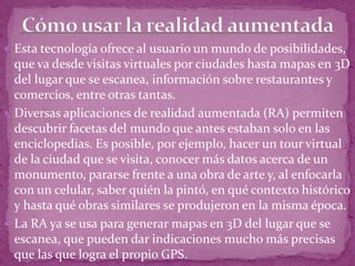  Esta tecnología ofrece al usuario un mundo de posibilidades,
que va desde visitas virtuales por ciudades hasta mapas en 3D
del lugar que se escanea, información sobre restaurantes y
comercios, entre otras tantas.
 Diversas aplicaciones de realidad aumentada (RA) permiten
descubrir facetas del mundo que antes estaban solo en las
enciclopedias. Es posible, por ejemplo, hacer un tour virtual
de la ciudad que se visita, conocer más datos acerca de un
monumento, pararse frente a una obra de arte y, al enfocarla
con un celular, saber quién la pintó, en qué contexto histórico
y hasta qué obras similares se produjeron en la misma época.
 La RA ya se usa para generar mapas en 3D del lugar que se
escanea, que pueden dar indicaciones mucho más precisas
que las que logra el propio GPS.
 