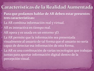  Para que podamos hablar de AR deben estar presentes
tres características:
 La AR combina información real y virtual.
 AR es interactiva en tiempo real.
 AR opera y es usada en un entorno 3D.
 La AR permite que la información sea presentada
visualmente al usuario de tal forma que el usuario no sería
capaz de detectar esa información de otra forma.
 La AR es una combinación de varias tecnologías que trabajan
juntas para aportar información digital dentro de la
percepción visual.
 