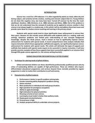 INTRODUCTION 
Science has a need for a PR makeover: it is often regarded by adults as a hard, rather dry and 
boring subject, and certainly not the creative, exciting and relevant subject that it is. Young children 
do not share this negative view, but many have been ‘turned off sciences’ by the time the reach 
adulthood. (Gardner, 1985; Bricheno, et al., 2000; Johnston and Ahtee, 2006). Part of the problem is 
that we do not understand how the concept of creativity can be applied to science; another is that 
science is not always taught in a creative way. In this article I will try and address these two issues and 
provide some ideas for creative science teaching and learning in the primary school. 
Students with special needs tend to show significantly lower achievement in science than 
their peers. Reasons for this include severe difficulties with academic skills (i.e. reading, math and 
writing), behaviour problems and limited prior understanding of core concepts background 
knowledge. Despite this bleak picture, much is known on how to significantly improve science 
achievement for students with special needs. A recent comprehensive meta-analysis indicates that 
inquiry instruction which infuses appropriate scaffolds and supports, can significantly improve science 
achievement for students with special needs. This article will delineate the types of supports and 
scaffolds that students with special needs require to be successful in inquiry instruction. It will also 
provide concrete examples of how these supports have been successfully applied in an inclusive third 
through fifth grade science approach (i.e. the science writing heuristic). 
SCIENCE EDUCATION FOR SCIENTIFICALLY GIFTED STUDENT 
1. Technique for catering needs of gifted children. 
Gifted and talented children are those identified by professionally qualified persons who by 
virtue of outstanding abilities are capable of high performance. These are children who require 
differentiated educational programmes and services beyond those normally provided by regular 
programme in order to realize their contribution to self and society. 
2. Characteristics of gifted students 
1. Performance is better in specific problem solving tasks. 
2. Greater reasoning ability displayed in problem solving. 
3. Action oriented. 
4. More productive in individual and small group situation. 
5. High aspiration for prestigious occupation. 
6. Ability to apply knowledge. 
7. High motivation for physical activities 
8. Showing curiosity to learn science. 
9. Learning by visual model is better than auditory mode. 
10. Display goal oriented behavior. 
11. Perseverance is high. 
12. Analytic perpetual ability to undertake science projects. 
 