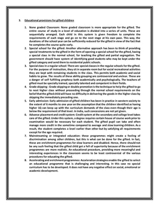 3. Educational provisions for gifted children 
1. None graded Classroom: None graded classroom is more appropriate for the gifted. The 
entire course of study in a level of education is divided into a series of units. These are 
sequentially arranged. Each child in this system is given freedom to complete the 
requirements of each stage and go on to the next stage at his own pace. This way, the 
durations of the school year can be sufficiently reduced for the gifted in view of the fact that 
he completes the course quite early. 
2. Special school for the gifted: Another alternative approach has been to think of providing 
special treatments to the gifted in the form of opening a special school for the gifted, having 
a special class in the normal school, for teaching the gifted and partial segregation. The 
government should have system of identifying good students who may be kept under the 
gifted category and send them to residential public schools. 
3. Special class in a regular school: There are special classes in the regular schools for the gifted. 
For the purpose of instruction, they sit in separate room but for social recreational activities 
they are kept with remaining students in the class. This permits both academic and social 
habits to grow. The results of these ability grouping are controversial and unclear. These are 
a danger of self fulfilling prophecy both academically and psychologically. The teachers of 
gifted must be specially trained, specially talented and competent in their fields. 
4. Grade skipping : Grade skipping or double promotion is the technique to help the gifted to go 
to next higher class without proceeding through the normal school requirements on the 
belief that the gifted child will have no difficulty in delivering the goods in the higher class by 
skipping the immediately preceding one. 
5. Early admission: Early admission of gifted children has been in practice in western society to 
the extent of 6 months to one year on the assumption that the children identified as having 
higher 1Q can keep up with the curriculum demands of the class even though their age is 
below the requirement of that level. In India, such concessions are not yet given. 
6. Advance placement and credit system: Credit system at the secondary and college level takes 
care of the gifted. Under this system, a degree requires certain house of course work prior to 
examination would be necessary for each student. The gifted pupil can take and often 
manage more credit in the sometime compared to average and slow learning children. As a 
result, the student completes a level earlier than other but by satisfying all requirements 
except for the age required. 
7. Mainstreaming or integrated education: these programmes might create a feeling of 
discrimination among other children, but this is what can be done for the gifted. In fact, 
these are enrichment programmes for slow learners and disabled. Hence, there should not 
be any such feeling that the gifted child get a fell of superiority because of the enrichment 
programmes are more realistic. An educational procedure, providing more meaningful and 
interesting experiences in the classroom seems to be least controversial of the various 
procedures for educating the gifted. 
8. Accelerating and enrichment programmes: Acceleration strategies enable the gifted to select 
an educational programme that is challenging and interesting. In this case no special 
curriculum has to be developed. It does not have any negative effect on social, emotional or 
academic development. 
 