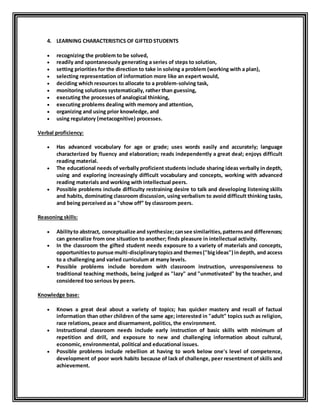 4. LEARNING CHARACTERISTICS OF GIFTED STUDENTS 
 recognizing the problem to be solved, 
 readily and spontaneously generating a series of steps to solution, 
 setting priorities for the direction to take in solving a problem (working with a plan), 
 selecting representation of information more like an expert would, 
 deciding which resources to allocate to a problem-solving task, 
 monitoring solutions systematically, rather than guessing, 
 executing the processes of analogical thinking, 
 executing problems dealing with memory and attention, 
 organizing and using prior knowledge, and 
 using regulatory (metacognitive) processes. 
Verbal proficiency: 
 Has advanced vocabulary for age or grade; uses words easily and accurately; language 
characterized by fluency and elaboration; reads independently a great deal; enjoys difficult 
reading material. 
 The educational needs of verbally proficient students include sharing ideas verbally in depth, 
using and exploring increasingly difficult vocabulary and concepts, working with advanced 
reading materials and working with intellectual peers. 
 Possible problems include difficulty restraining desire to talk and developing listening skills 
and habits, dominating classroom discussion, using verbalism to avoid difficult thinking tasks, 
and being perceived as a "show off” by classroom peers. 
Reasoning skills: 
 Ability to abstract, conceptualize and synthesize; can see similarities, patterns and differences; 
can generalize from one situation to another; finds pleasure in intellectual activity. 
 In the classroom the gifted student needs exposure to a variety of materials and concepts, 
opportunities to pursue multi-disciplinary topics and themes ("big ideas") in depth, and access 
to a challenging and varied curriculum at many levels. 
 Possible problems include boredom with classroom instruction, unresponsiveness to 
traditional teaching methods, being judged as "lazy" and "unmotivated" by the teacher, and 
considered too serious by peers. 
Knowledge base: 
 Knows a great deal about a variety of topics; has quicker mastery and recall of factual 
information than other children of the same age; interested in "adult" topics such as religion, 
race relations, peace and disarmament, politics, the environment. 
 Instructional classroom needs include early instruction of basic skills with minimum of 
repetition and drill, and exposure to new and challenging information about cultural, 
economic, environmental, political and educational issues. 
 Possible problems include rebellion at having to work below one's level of competence, 
development of poor work habits because of lack of challenge, peer resentment of skills and 
achievement. 
 