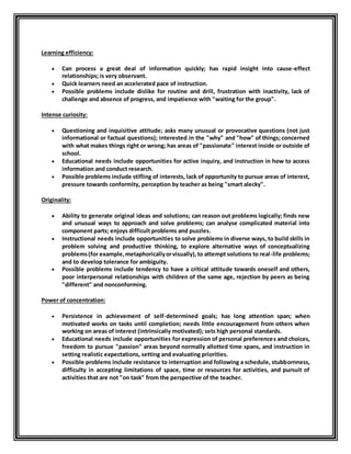 Learning efficiency: 
 Can process a great deal of information quickly; has rapid insight into cause-effect 
relationships; is very observant. 
 Quick learners need an accelerated pace of instruction. 
 Possible problems include dislike for routine and drill, frustration with inactivity, lack of 
challenge and absence of progress, and impatience with "waiting for the group". 
Intense curiosity: 
 Questioning and inquisitive attitude; asks many unusual or provocative questions (not just 
informational or factual questions); interested in the "why" and "how" of things; concerned 
with what makes things right or wrong; has areas of "passionate" interest inside or outside of 
school. 
 Educational needs include opportunities for active inquiry, and instruction in how to access 
information and conduct research. 
 Possible problems include stifling of interests, lack of opportunity to pursue areas of interest, 
pressure towards conformity, perception by teacher as being "smart alecky". 
Originality: 
 Ability to generate original ideas and solutions; can reason out problems logically; finds new 
and unusual ways to approach and solve problems; can analyse complicated material into 
component parts; enjoys difficult problems and puzzles. 
 Instructional needs include opportunities to solve problems in diverse ways, to build skills in 
problem solving and productive thinking, to explore alternative ways of conceptualizing 
problems (for example, metaphorically or visually), to attempt solutions to real -life problems; 
and to develop tolerance for ambiguity. 
 Possible problems include tendency to have a critical attitude towards oneself and others, 
poor interpersonal relationships with children of the same age, rejection by peers as being 
"different" and nonconforming. 
Power of concentration: 
 Persistence in achievement of self-determined goals; has long attention span; when 
motivated works on tasks until completion; needs little encouragement from others when 
working on areas of interest (intrinsically motivated); sets high personal standards. 
 Educational needs include opportunities for expression of personal preferences and choices, 
freedom to pursue "passion" areas beyond normally allotted time spans, and instruction in 
setting realistic expectations, setting and evaluating priorities. 
 Possible problems include resistance to interruption and following a schedule, stubbornness, 
difficulty in accepting limitations of space, time or resources for activities, and pursuit of 
activities that are not "on task" from the perspective of the teacher. 
 
