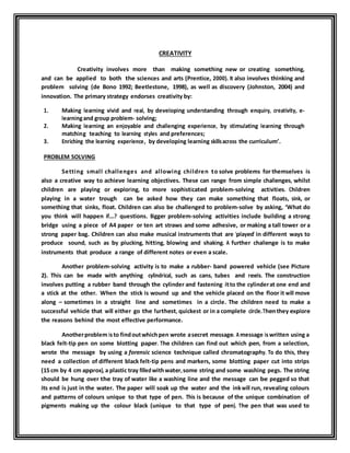 CREATIVITY 
Creativity involves more than making something new or creating something, 
and can be applied to both the sciences and arts (Prentice, 2000). It also involves thinking and 
problem solving (de Bono 1992; Beetlestone, 1998), as well as discovery (Johnston, 2004) and 
innovation. The primary strategy endorses creativity by: 
1. Making learning vivid and real, by developing understanding through enquiry, creativity, e-learning 
and group problem- solving; 
2. Making learning an enjoyable and challenging experience, by stimulating learning through 
matching teaching to learning styles and preferences; 
3. Enriching the learning experience, by developing learning skills across the curriculum’. 
PROBLEM SOLVING 
Setting smal l chal lenges and al lowing chi ldren to solve problems for themselves is 
also a creative way to achieve learning objectives. These can range from simple challenges, whilst 
children are playing or exploring, to more sophisticated problem-solving activities. Children 
playing in a water trough can be asked how they can make something that floats, sink, or 
something that sinks, float. Children can also be challenged to problem-solve by asking, ‘What do 
you think will happen if….? questions. Bigger problem-solving activities include building a strong 
bridge using a piece of A4 paper or ten art straws and some adhesive, or making a tall tower or a 
strong paper bag. Children can also make musical instruments that are ‘played’ in different ways to 
produce sound, such as by plucking, hitting, blowing and shaking. A further challenge is to make 
instruments that produce a range of different notes or even a scale. 
Another problem-solving activity is to make a rubber- band powered vehicle (see Picture 
2). This can be made with anything cylindrical, such as cans, tubes and reels. The construction 
involves putting a rubber band through the cylinder and fastening it to the cylinder at one end and 
a stick at the other. When the stick is wound up and the vehicle placed on the floor it will move 
along – sometimes in a straight line and sometimes in a circle. The children need to make a 
successful vehicle that will either go the furthest, quickest or in a complete circle. Then they explore 
the reasons behind the most effective performance. 
Another problem is to find out which pen wrote a secret message. A message is written using a 
black felt-tip pen on some blotting paper. The children can find out which pen, from a selection, 
wrote the message by using a forensic science technique called chromatography. To do this, they 
need a collection of different black felt-tip pens and markers, some blotting paper cut into strips 
(15 cm by 4 cm approx), a plastic tray filled with water, some string and some washing pegs. The string 
should be hung over the tray of water like a washing line and the message can be pegged so that 
its end is just in the water. The paper will soak up the water and the ink will run, revealing colours 
and patterns of colours unique to that type of pen. This is because of the unique combination of 
pigments making up the colour black (unique to that type of pen). The pen that was used to 
 