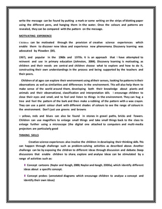 write the message can be found by putting a mark or some writing on the strips of blotting paper 
using the different pens, and hanging them in the water. Once the colours and patterns are 
revealed, they can be compared with the pattern on the message. 
MOTIVATING EXPERIENCE 
Children can be motivated through the provision of creative science experiences which 
enable them to discover new ideas and experience new phenomena. Discovery learning was 
advocated by Plowden (DES, 
1967), and popular in the 1960s and 1970s. It is an approach that I have attempted to 
reinvent and use in primary education (Johnston, 2004). Discovery learning is motivating, as 
children and their needs are central and children choose what to explore and how to do it, 
constructing their own understandings in the process and being supported by the teachers and 
their peers. 
Children of all ages can explore their environment using all their senses, looking for patterns in their 
observations as well as similarities and differences in the environment. This will also help them to 
make sense of the world around them, developing both their knowledge about plants and 
animals and their observational, classification and interpretation skills. I encourage children to 
close their eyes and smell, and to feel and listen to things in the environment. They can hug a 
tree and feel the pattern of the bark and then make a rubbing of the pattern with a wax crayon. 
They can use a paint colour chart with different shades of colours to see the range of colours in 
the environment. Don’t just use greens and browns 
– yellows, reds and blues can also be found in stones in gravel paths, bricks and flowers. 
Children can use magnifiers to enlarge small things and take small things back to the class to 
enlarge further using a microscope (the digital one attached to computers and multi-media 
projectors are particularly good 
THINKING SKILLS 
Creative science experiences also involve the children in developing their thinking skills. This 
can happen through challenge such as problem-solving activities as described above. Another 
challenge can be by exposing the children to different ideas through discussion and debate. Deep 
discussions that enable children to share, explore and analyse ideas can be stimulated by a 
range of activities such as: 
l Concept cartoons (Naylor and Keogh, 2000; Naylor and Keogh, 2000a), which identify different 
ideas about a specific concept. 
l Concept probes (annotated diagrams which encourage children to analyse a concept and 
identify their own ideas) 
 