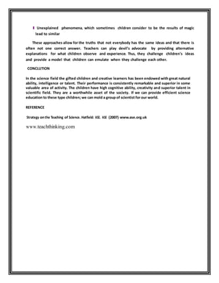 l Unexplained phenomena, which sometimes children consider to be the results of magic 
lead to similar 
These approaches allow for the truths that not everybody has the same ideas and that there is 
often not one correct answer. Teachers can play devil’s advocate by providing alternative 
explanations for what children observe and experience. Thus, they challenge children's ideas 
and provide a model that children can emulate when they challenge each other. 
CONCLUTION 
In the science field the gifted children and creative learners has been endowed with great natural 
ability, intelligence or talent. Their performance is consistently remarkable and superior in some 
valuable area of activity. The children have high cognitive ability, creativity and superior talent in 
scientific field. They are a worthwhile asset of the society. If we can provide efficient science 
education to these type children; we can mold a group of scientist for our world. 
REFERENCE 
Strategy on the Teaching of Science. Hatfield: ASE. ASE (2007) www.ase.org.uk 
www.teachthinking.com 

