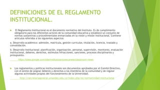 DEFINICIONES DE EL REGLAMENTO 
INSTITUCIONAL. 
 El Reglamento Institucional es el documento normativo del Instituto. Es de cumplimiento 
obligatorio para los diferentes actores de la comunidad educativa y establece un conjunto de 
normas sustantivas y procedimentales enmarcadas en la visión y misión institucional. Contiene 
artículos referidos a los siguientes aspectos: 
a. Desarrollo académico: admisión, matrícula, gestión curricular, titulación, licencia, traslado y 
convalidación. 
b. Desarrollo institucional: planificación, organización, personal, supervisión, monitoreo, evaluación 
institucional, deberes, derechos, estímulos infracciones, sanciones, procesos disciplinarios y 
presupuesto. 
https://sites.google.com/site/institutosanjosecanete/classroom-news 
 Los reglamentos y políticas institucionales son documentos aprobados por el Comité Directivo, 
con el ánimo de asignar deberes y derechos a los miembros de la comunidad y de regular 
algunas actividades propias del funcionamiento de la Universidad. 
http://secretariageneral.uniandes.edu.co/index.php/es/normatividad-institucional 
 