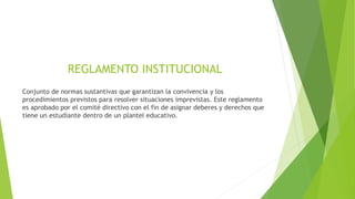 REGLAMENTO INSTITUCIONAL 
Conjunto de normas sustantivas que garantizan la convivencia y los 
procedimientos previstos para resolver situaciones imprevistas. Este reglamento 
es aprobado por el comité directivo con el fin de asignar deberes y derechos que 
tiene un estudiante dentro de un plantel educativo. 
 