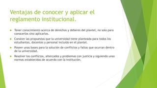 Ventajas de conocer y aplicar el 
reglamento institucional. 
 Tener conocimiento acerca de derechos y deberes del plantel, no solo para 
conocerlos sino aplicarlos. 
 Conocer las propuestas que la universidad tiene planteada para todos los 
estudiantes, docentes y personal incluido en el plantel. 
 Poseer unas bases para la solución de conflictos y faltas que ocurran dentro 
de la universidad. 
 Resolver los conflictos, altercados y problemas con justicia y siguiendo unas 
normas establecidas de acuerdo con la institución. 
 