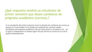 ¿Qué respuesta tendría un estudiante de 
primer semestre que desee cambiarse de 
programa académico (carrera).? 
Si un estudiante del primer semestre toma la decisión de cambiarse de carrera es 
porque en la que estaba no le llenaba sus expectativas o porque estaba 
estudiando ese programa académico solo por darle gustos a sus padres, etc. ,no 
le gusto o simplemente no estaba seguro de que esa era la carrera en la cual le 
gustaría desempeñarse. 
 