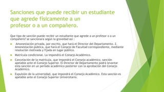 Sanciones que puede recibir un estudiante 
que agrede físicamente a un 
profesor o a un compañero. 
Que tipo de sanción puede recibir un estudiante que agrede a un profesor o a un 
compañero? se sancionara según la gravedad así : 
 Amonestación privada, por escrito, que hará el Director del Departamento. 2. 
Amonestación pública, que hará el Consejo de Facultad correspondiente, mediante 
resolución motivada y fijada en lugar público. 
 Matrícula condicional. La impondrá el Consejo Académico. 
 Cancelación de la matrícula, que impondrá el Consejo académico, sanción 
apelable ante el Consejo Superior. El Director de Departamento podrá levantar 
esta sanción en un período académico posterior con la aprobación del Consejo 
Académico. 
 Expulsión de la universidad, que impondrá el Consejo Académico. Esta sanción es 
apelable ante el Consejo Superior Universitario. 
 
