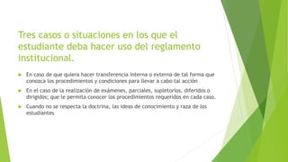 Tres casos o situaciones en los que el 
estudiante deba hacer uso del reglamento 
institucional. 
 En caso de que quiera hacer transferencia interna o externa de tal forma que 
conozca los procedimientos y condiciones para llevar a cabo tal acción 
 En el caso de la realización de exámenes, parciales, supletorios, diferidos o 
dirigidos; que le permita conocer los procedimientos requeridos en cada caso. 
 Cuando no se respecta la doctrina, las ideas de conocimiento y raza de los 
estudiantes 
 
