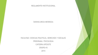 REGLAMENTO INSTITUCIONAL 
DAYANA ARIZA MENDOZA 
FACULTAD: CIENCIAS POLITICAS, DERECHOS Y SOCIALES 
PROGRAMA: PSICOLOGIA 
CATEDRA UPESISTE 
GRUPO:43 
2014 
 