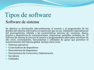 Tipos de software
Software de sistema
Su objetivo es desvincular adecuadamente al usuario y al programador de los
detalles del sistema informático en particular que se use, aislándolo especialmente
del procesamiento referido a las características internas de: memoria, discos,
puertos y dispositivos de comunicaciones, impresoras, pantallas, teclados, etc. El
software de sistema le procura al usuario y programadores adecuadas interfaces de
alto nivel, controladores, herramientas y utilidades de apoyo que permiten el
mantenimiento del sistema global. Incluye entre otros:
 Sistemas operativos
 Controladores de dispositivos
 Herramientas de diagnóstico
 Herramientas de Corrección y Optimización
 Servidores
 Utilidades
 