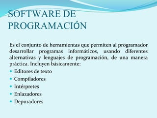 SOFTWARE DE
PROGRAMACIÓN
Es el conjunto de herramientas que permiten al programador
desarrollar programas informáticos, usando diferentes
alternativas y lenguajes de programación, de una manera
práctica. Incluyen básicamente:
 Editores de texto
 Compiladores
 Intérpretes
 Enlazadores
 Depuradores
 