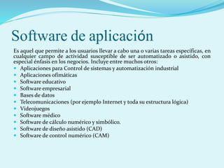 Software de aplicación
Es aquel que permite a los usuarios llevar a cabo una o varias tareas específicas, en
cualquier campo de actividad susceptible de ser automatizado o asistido, con
especial énfasis en los negocios. Incluye entre muchos otros:
 Aplicaciones para Control de sistemas y automatización industrial
 Aplicaciones ofimáticas
 Software educativo
 Software empresarial
 Bases de datos
 Telecomunicaciones (por ejemplo Internet y toda su estructura lógica)
 Videojuegos
 Software médico
 Software de cálculo numérico y simbólico.
 Software de diseño asistido (CAD)
 Software de control numérico (CAM)
 
