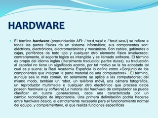  El término hardware (pronunciación AFI: /ˈhɑːdˌwɛə/ o /ˈhɑɹdˌwɛɚ/) se refiere a
todas las partes físicas de un sistema informático; sus componentes son:
eléctricos, electrónicos, electromecánicos y mecánicos. Son cables, gabinetes o
cajas, periféricos de todo tipo y cualquier otro elemento físico involucrado;
contrariamente, el soporte lógico es intangible y es llamado software. El término
es propio del idioma inglés (literalmente traducido: partes duras), su traducción
al español no tiene un significado acorde, por tal motivo se la ha adoptado tal
cual es y suena; la Real Academia Española lo define como «Conjunto de los
componentes que integran la parte material de una computadora».2 El término,
aunque sea lo más común, no solamente se aplica a las computadoras; del
mismo modo, también un robot, un teléfono móvil, una cámara fotográfica,
un reproductor multimedia o cualquier otro electrónico que procese datos
poseen hardware (y software).La historia del hardware de computador se puede
clasificar en cuatro generaciones, cada una caracterizada por un
cambio tecnológico de importancia. Una primera delimitación podría hacerse
entre hardware básico, el estrictamente necesario para el funcionamiento normal
del equipo, y complementario, el que realiza funciones específicas
 
