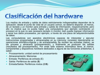 Los medios de entrada y salida de datos estrictamente indispensables dependen de la
aplicación: desde el punto de vista de un usuario común, se debería disponer, al menos,
de un teclado y un monitor para entrada y salida de información, respectivamente; pero
ello no implica que no pueda haber una computadora (por ejemplo controlando un
proceso) en la que no sea necesario teclado ni monitor; bien puede ingresar información
y sacar sus datos procesados, por ejemplo, a través de una placa de adquisición/salida
de datos.
Las computadoras son aparatos electrónicos capaces de interpretar y ejecutar
instrucciones programadas y almacenadas en su memoria; consisten básicamente en
operaciones aritmético-lógicas y de entrada/salida. Se reciben las entradas (datos), se
las procesa y almacena (procesamiento), y finalmente se producen las salidas
(resultados del procesamiento). Por ende todo sistema informático tiene, al menos,
componentes y dispositivos hardware dedicados a alguna de las funciones antedichas; a
saber:
 Procesamiento: unidad central de procesamiento
 Almacenamiento: Memorias
 Entrada: Periféricos de entrada (E)
 Salida: Periféricos de salida (S)
 Entrada/Salida: Periféricos mixtos (E/S)
 