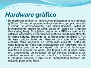 Hardware gráfico
 El hardware gráfico lo constituyen básicamente las tarjetas
gráficas. Dichos componentes disponen de su propia memoria
y unidad de procesamiento, esta última llamada unidad de
procesamiento gráfico (o GPU, siglas en inglés de Graphics
Processing Unit). El objetivo básico de la GPU es realizar los
cálculos asociados a operaciones gráficas, fundamentalmente
en coma flotante, liberando así al procesador principal (CPU)
de esa costosa tarea (en tiempo) para que éste pueda
efectuar otras funciones en forma más eficiente. Antes de
esas tarjetas de vídeo con aceleradores por hardware, era el
procesador principal el encargado de construir la imagen
mientras la sección de vídeo (sea tarjeta o de la placa base)
era simplemente un traductor de las señales binarias a las
señales requeridas por el monitor; y buena parte de
la memoria principal (RAM) de la computadora también era
utilizada para estos fines.
 