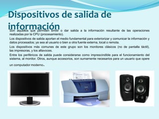 Dispositivos de salida de
informaciónSon aquellos que permiten emitir o dar salida a la información resultante de las operaciones
realizadas por la CPU (procesamiento).
Los dispositivos de salida aportan el medio fundamental para exteriorizar y comunicar la información y
datos procesados; ya sea al usuario o bien a otra fuente externa, local o remota.
Los dispositivos más comunes de este grupo son los monitores clásicos (no de pantalla táctil),
las impresoras, y los altavoces.
Entre los periféricos de salida puede considerarse como imprescindible para el funcionamiento del
sistema, al monitor. Otros, aunque accesorios, son sumamente necesarios para un usuario que opere
un computador moderno.
 